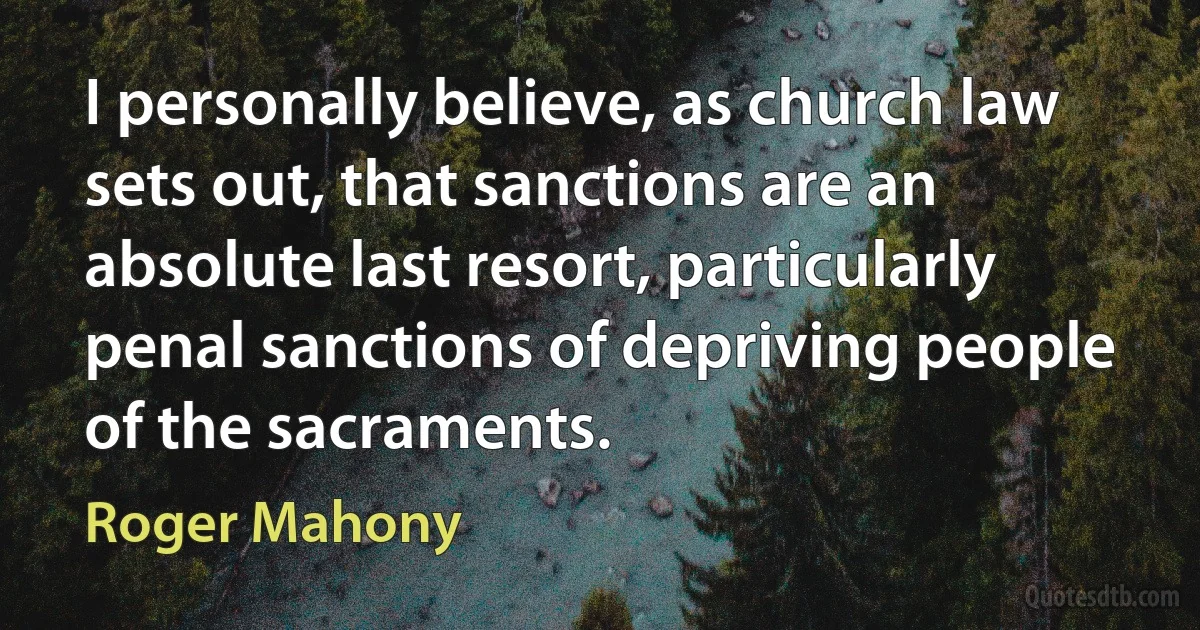 I personally believe, as church law sets out, that sanctions are an absolute last resort, particularly penal sanctions of depriving people of the sacraments. (Roger Mahony)