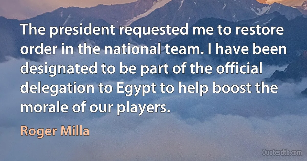 The president requested me to restore order in the national team. I have been designated to be part of the official delegation to Egypt to help boost the morale of our players. (Roger Milla)