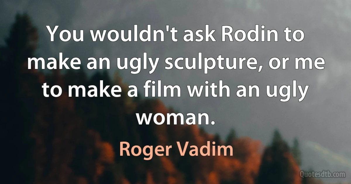 You wouldn't ask Rodin to make an ugly sculpture, or me to make a film with an ugly woman. (Roger Vadim)