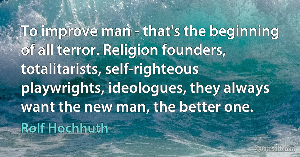 To improve man - that's the beginning of all terror. Religion founders, totalitarists, self-righteous playwrights, ideologues, they always want the new man, the better one. (Rolf Hochhuth)