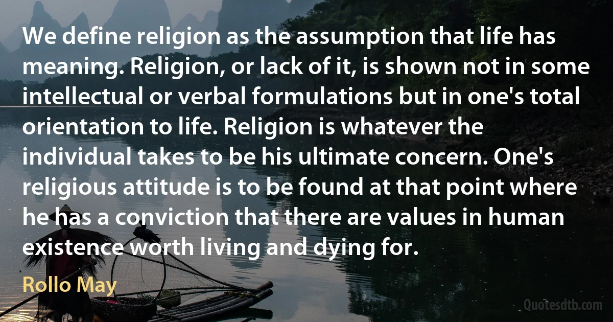 We define religion as the assumption that life has meaning. Religion, or lack of it, is shown not in some intellectual or verbal formulations but in one's total orientation to life. Religion is whatever the individual takes to be his ultimate concern. One's religious attitude is to be found at that point where he has a conviction that there are values in human existence worth living and dying for. (Rollo May)