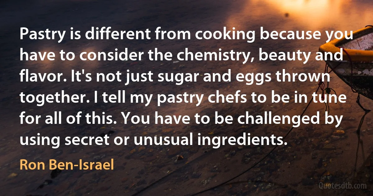 Pastry is different from cooking because you have to consider the chemistry, beauty and flavor. It's not just sugar and eggs thrown together. I tell my pastry chefs to be in tune for all of this. You have to be challenged by using secret or unusual ingredients. (Ron Ben-Israel)