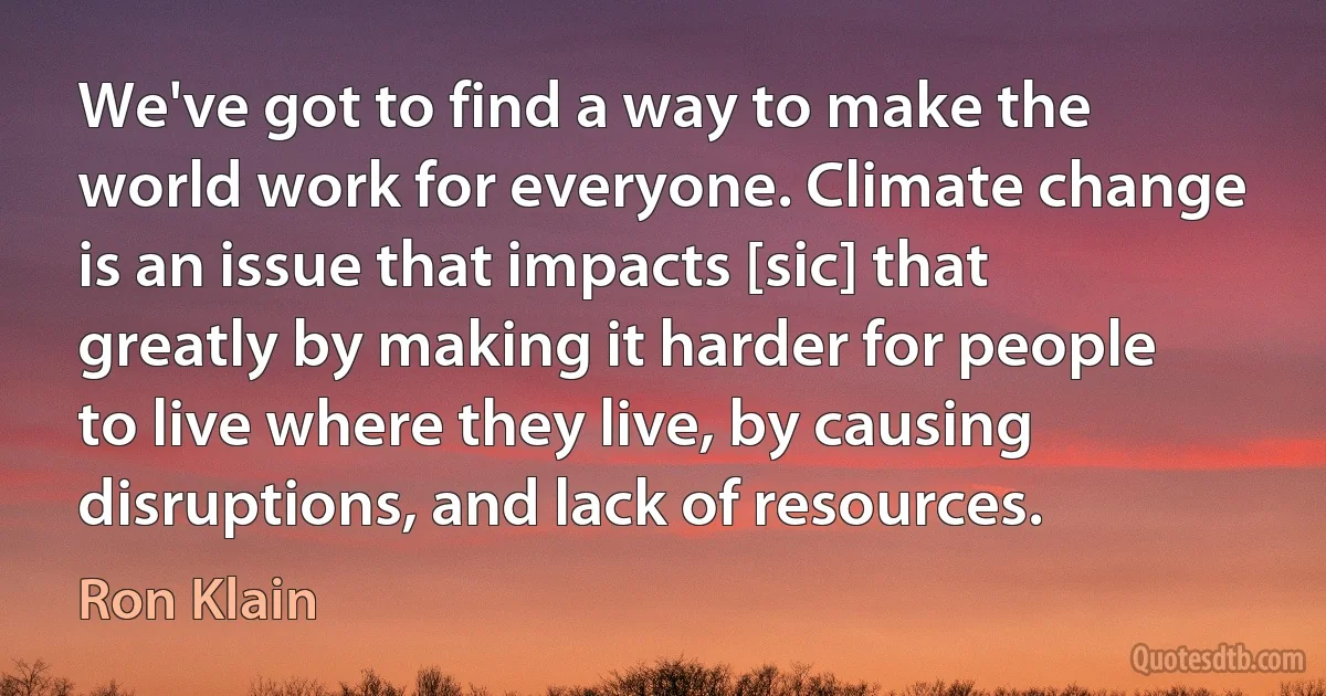 We've got to find a way to make the world work for everyone. Climate change is an issue that impacts [sic] that greatly by making it harder for people to live where they live, by causing disruptions, and lack of resources. (Ron Klain)