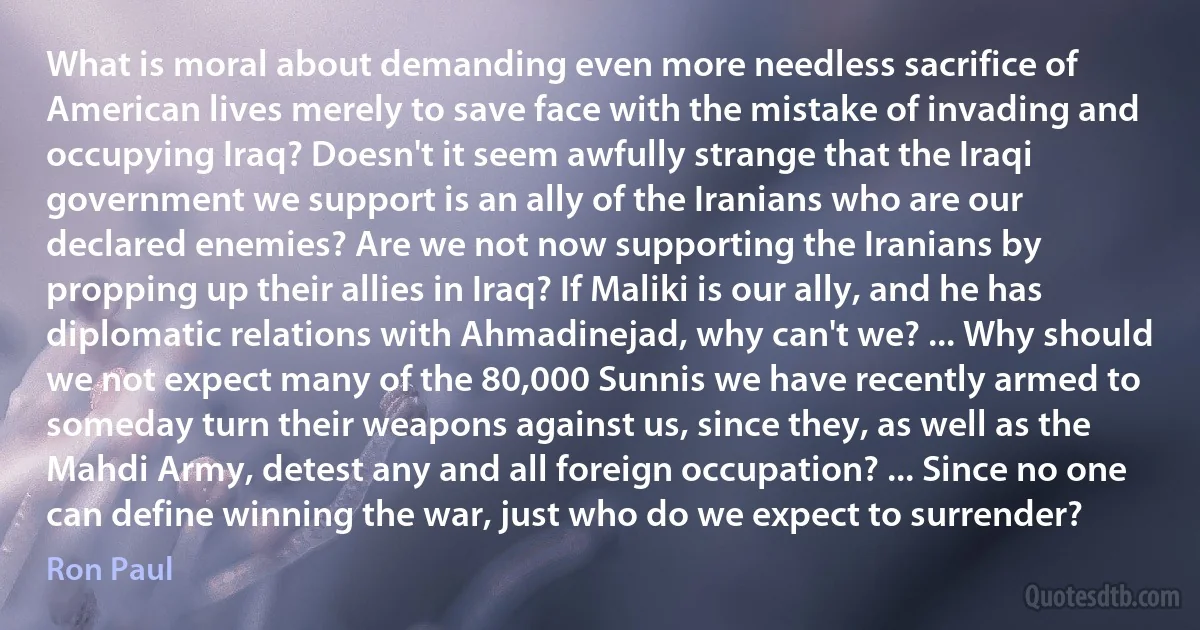 What is moral about demanding even more needless sacrifice of American lives merely to save face with the mistake of invading and occupying Iraq? Doesn't it seem awfully strange that the Iraqi government we support is an ally of the Iranians who are our declared enemies? Are we not now supporting the Iranians by propping up their allies in Iraq? If Maliki is our ally, and he has diplomatic relations with Ahmadinejad, why can't we? ... Why should we not expect many of the 80,000 Sunnis we have recently armed to someday turn their weapons against us, since they, as well as the Mahdi Army, detest any and all foreign occupation? ... Since no one can define winning the war, just who do we expect to surrender? (Ron Paul)