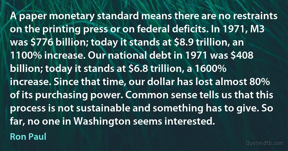 A paper monetary standard means there are no restraints on the printing press or on federal deficits. In 1971, M3 was $776 billion; today it stands at $8.9 trillion, an 1100% increase. Our national debt in 1971 was $408 billion; today it stands at $6.8 trillion, a 1600% increase. Since that time, our dollar has lost almost 80% of its purchasing power. Common sense tells us that this process is not sustainable and something has to give. So far, no one in Washington seems interested. (Ron Paul)