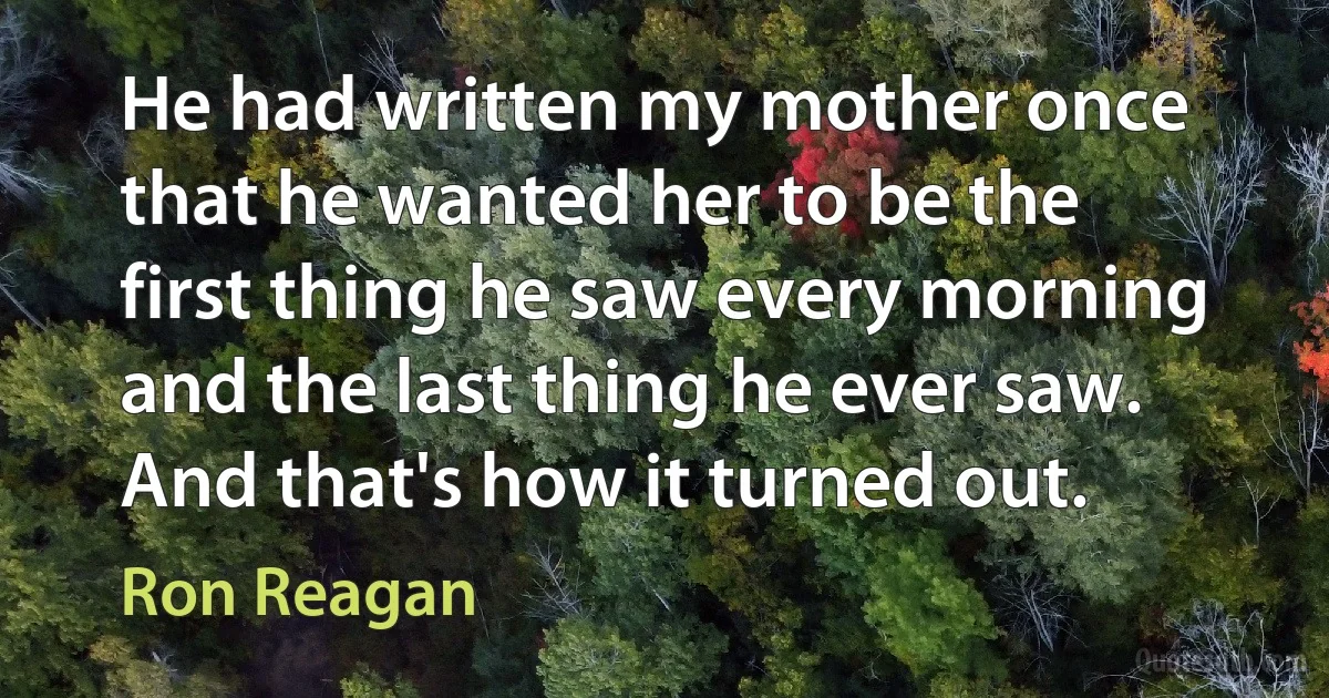 He had written my mother once that he wanted her to be the first thing he saw every morning and the last thing he ever saw. And that's how it turned out. (Ron Reagan)