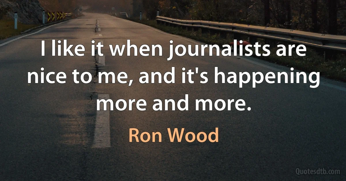 I like it when journalists are nice to me, and it's happening more and more. (Ron Wood)