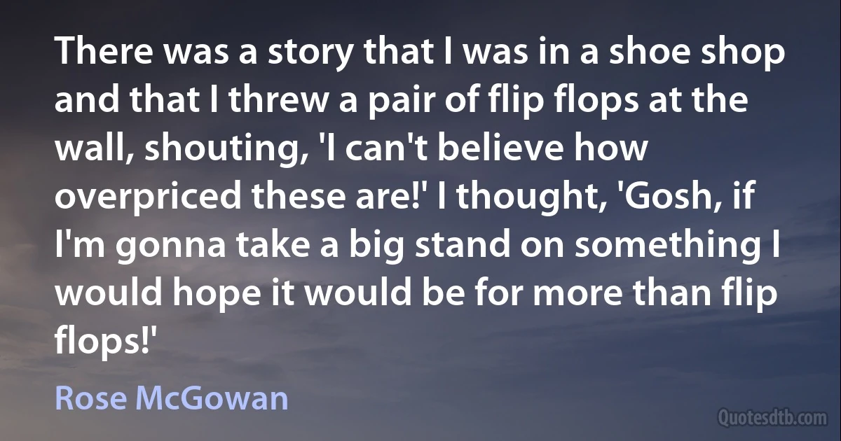 There was a story that I was in a shoe shop and that I threw a pair of flip flops at the wall, shouting, 'I can't believe how overpriced these are!' I thought, 'Gosh, if I'm gonna take a big stand on something I would hope it would be for more than flip flops!' (Rose McGowan)