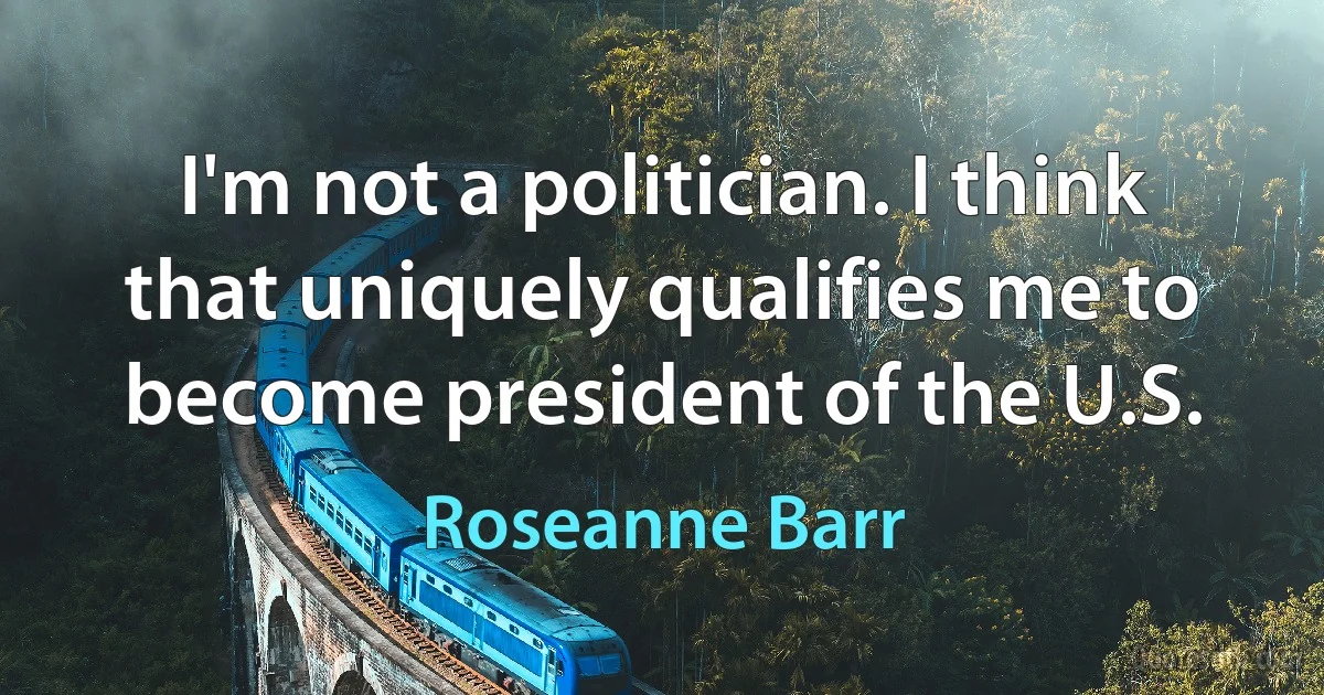 I'm not a politician. I think that uniquely qualifies me to become president of the U.S. (Roseanne Barr)