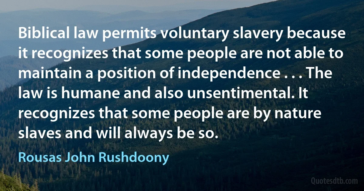 Biblical law permits voluntary slavery because it recognizes that some people are not able to maintain a position of independence . . . The law is humane and also unsentimental. It recognizes that some people are by nature slaves and will always be so. (Rousas John Rushdoony)