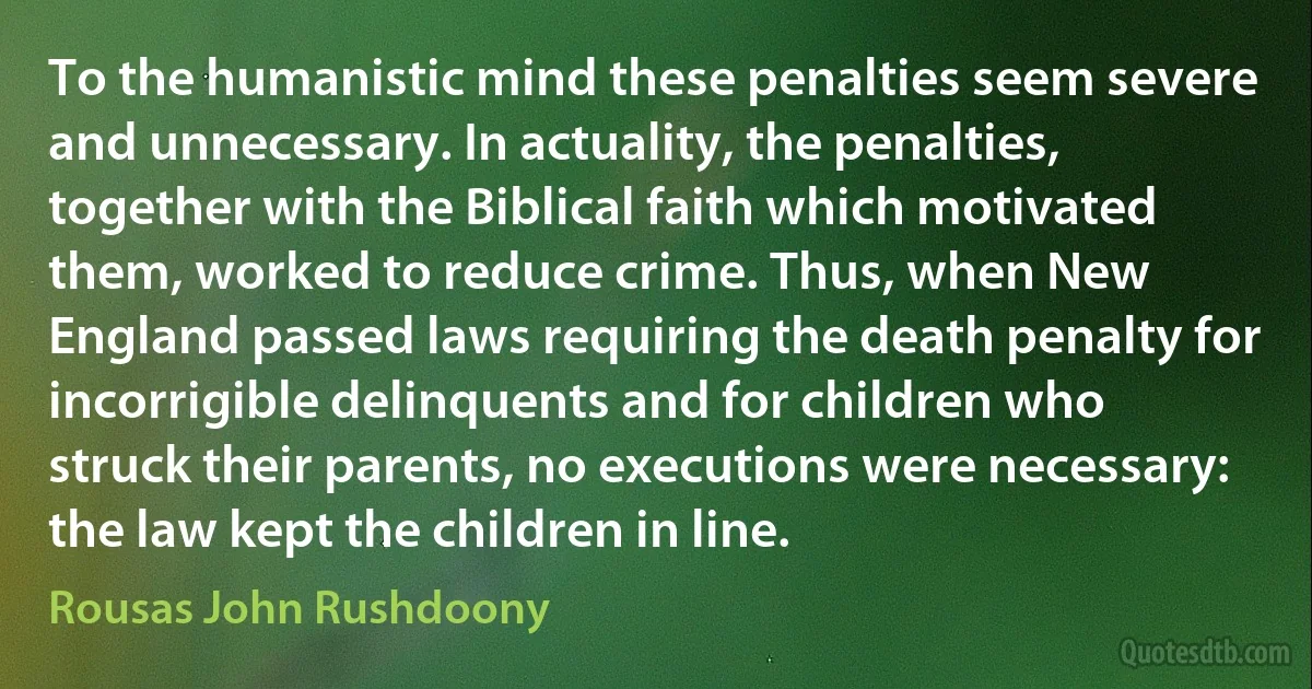 To the humanistic mind these penalties seem severe and unnecessary. In actuality, the penalties, together with the Biblical faith which motivated them, worked to reduce crime. Thus, when New England passed laws requiring the death penalty for incorrigible delinquents and for children who struck their parents, no executions were necessary: the law kept the children in line. (Rousas John Rushdoony)