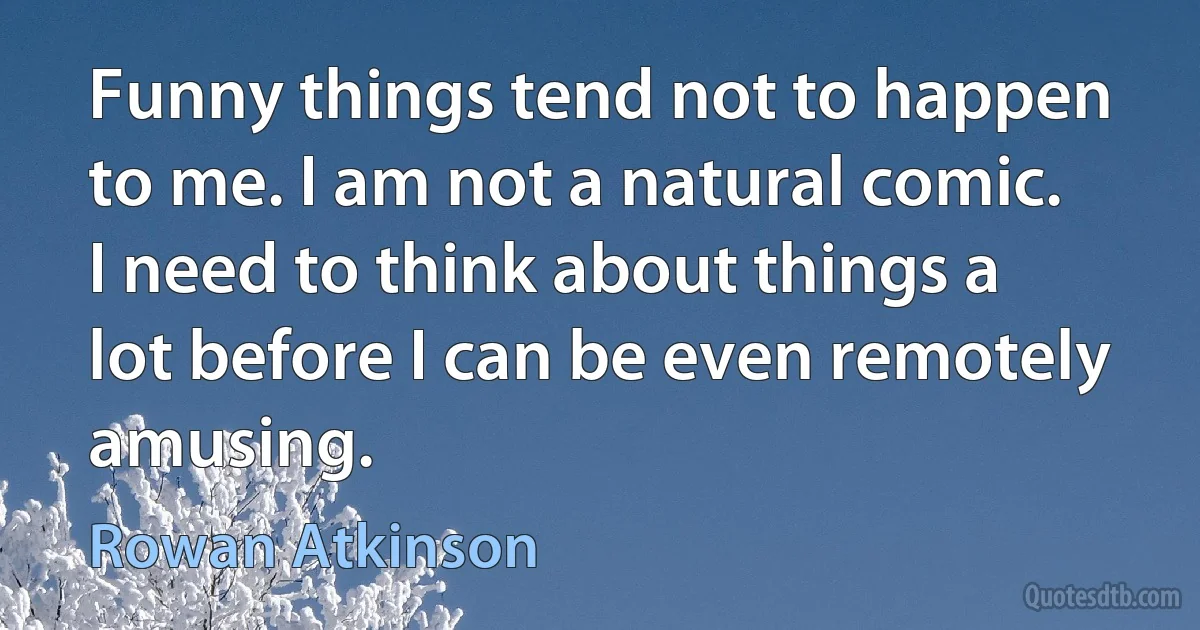 Funny things tend not to happen to me. I am not a natural comic. I need to think about things a lot before I can be even remotely amusing. (Rowan Atkinson)