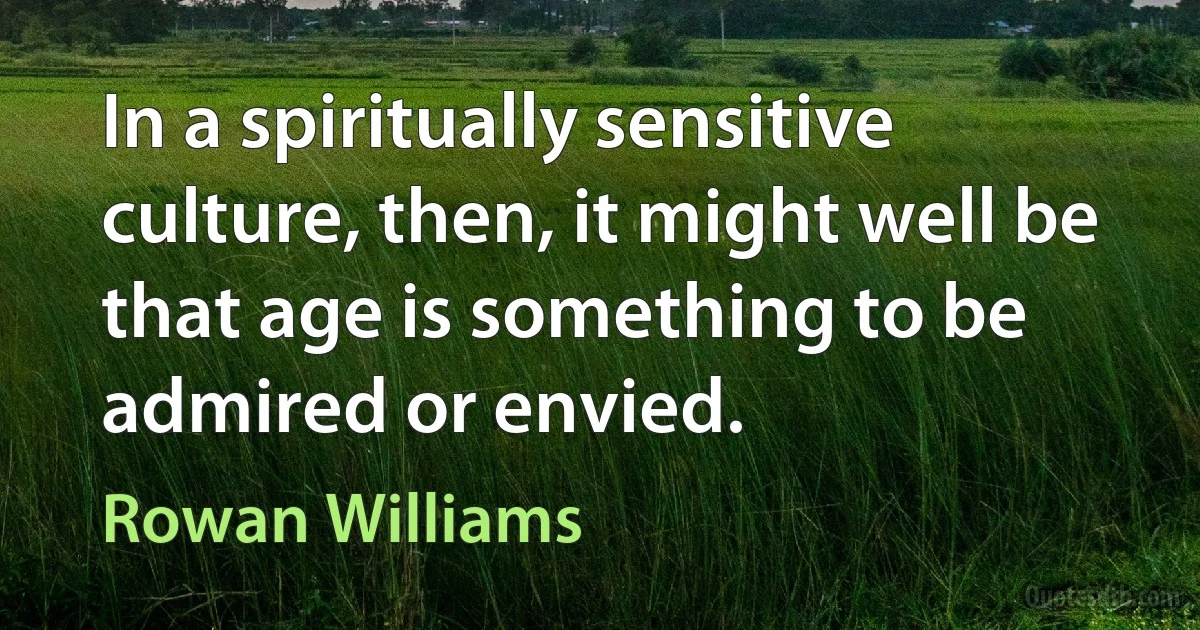 In a spiritually sensitive culture, then, it might well be that age is something to be admired or envied. (Rowan Williams)