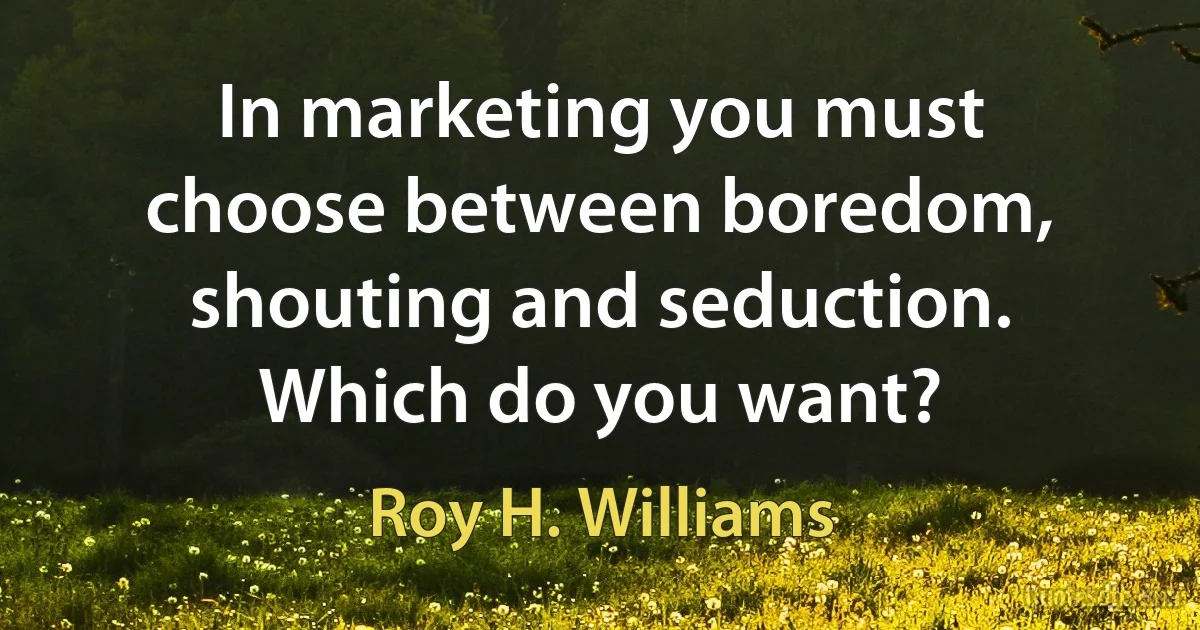 In marketing you must choose between boredom, shouting and seduction. Which do you want? (Roy H. Williams)