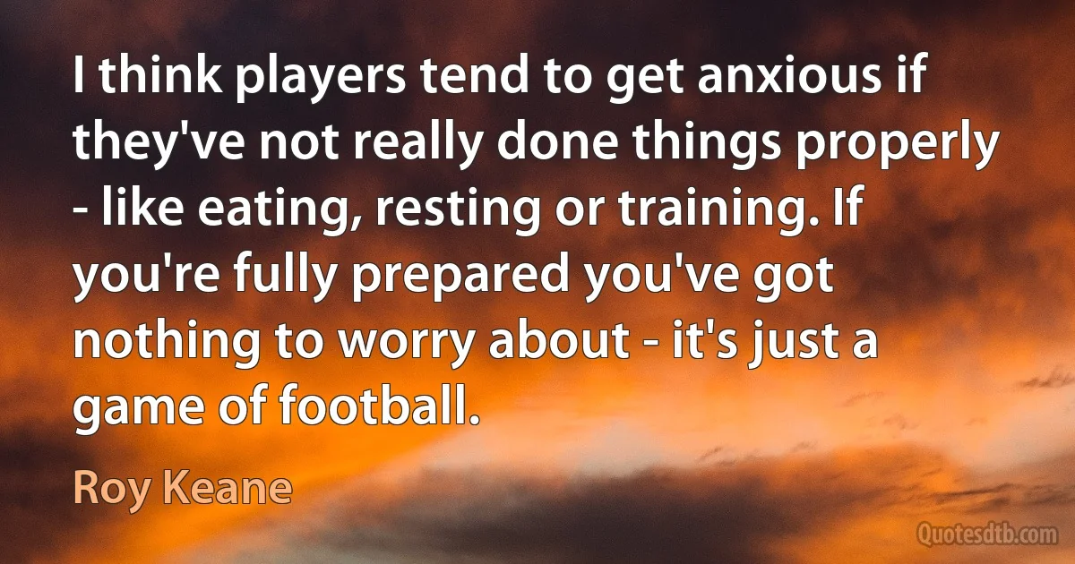 I think players tend to get anxious if they've not really done things properly - like eating, resting or training. If you're fully prepared you've got nothing to worry about - it's just a game of football. (Roy Keane)