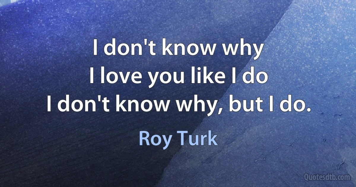 I don't know why
I love you like I do
I don't know why, but I do. (Roy Turk)