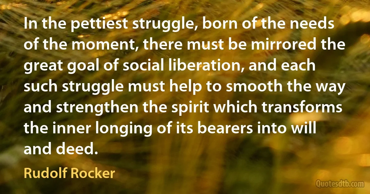 In the pettiest struggle, born of the needs of the moment, there must be mirrored the great goal of social liberation, and each such struggle must help to smooth the way and strengthen the spirit which transforms the inner longing of its bearers into will and deed. (Rudolf Rocker)