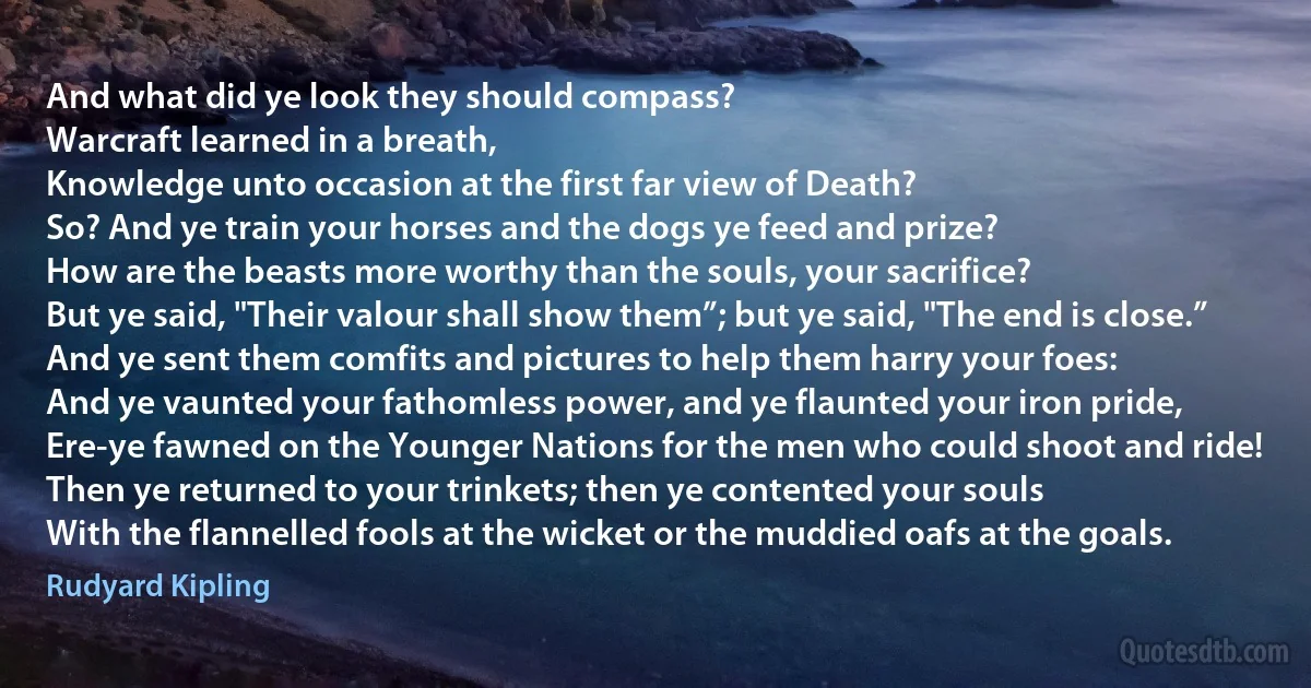 And what did ye look they should compass?
Warcraft learned in a breath,
Knowledge unto occasion at the first far view of Death?
So? And ye train your horses and the dogs ye feed and prize?
How are the beasts more worthy than the souls, your sacrifice?
But ye said, "Their valour shall show them”; but ye said, "The end is close.”
And ye sent them comfits and pictures to help them harry your foes:
And ye vaunted your fathomless power, and ye flaunted your iron pride,
Ere-ye fawned on the Younger Nations for the men who could shoot and ride!
Then ye returned to your trinkets; then ye contented your souls
With the flannelled fools at the wicket or the muddied oafs at the goals. (Rudyard Kipling)