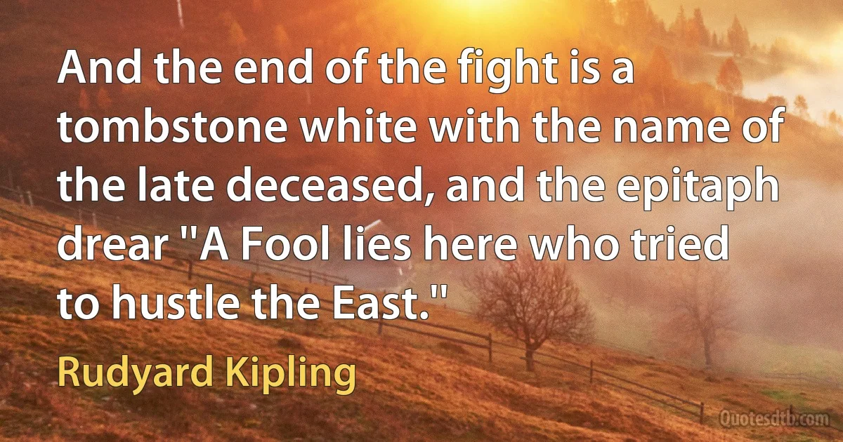 And the end of the fight is a tombstone white with the name of the late deceased, and the epitaph drear ''A Fool lies here who tried to hustle the East.'' (Rudyard Kipling)