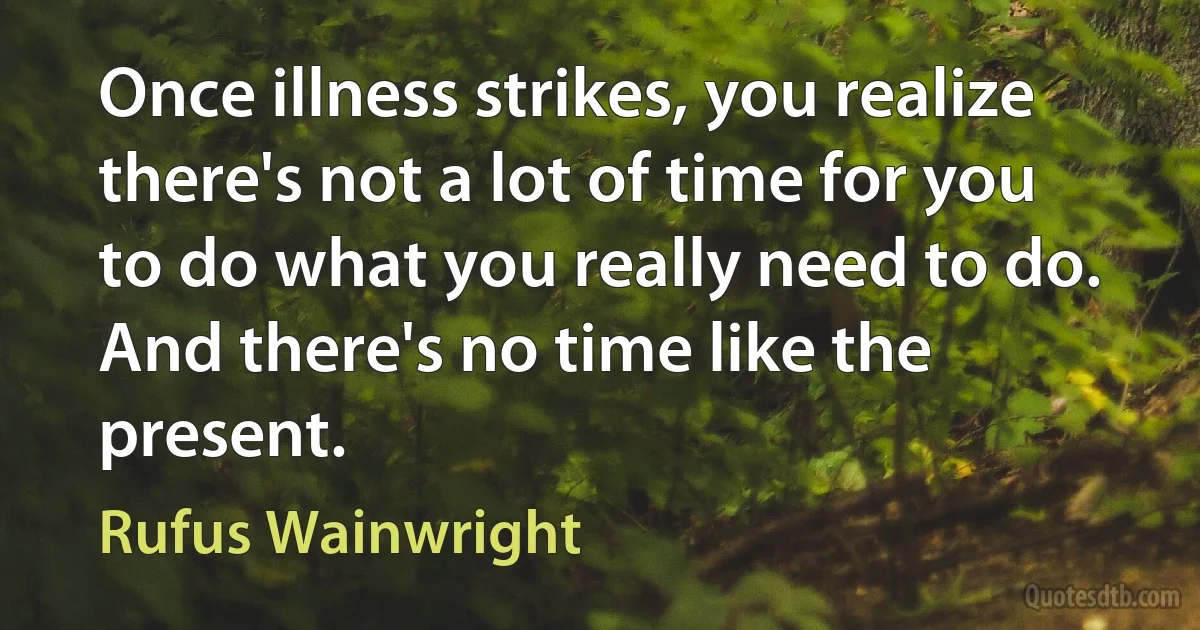 Once illness strikes, you realize there's not a lot of time for you to do what you really need to do. And there's no time like the present. (Rufus Wainwright)