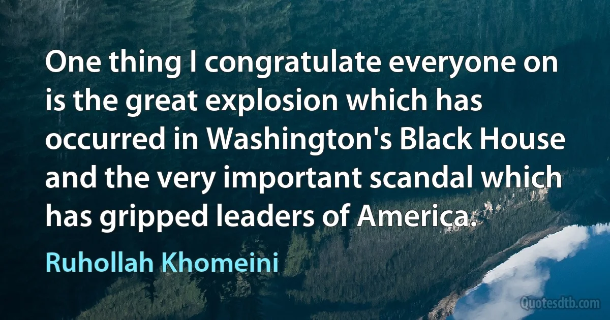 One thing I congratulate everyone on is the great explosion which has occurred in Washington's Black House and the very important scandal which has gripped leaders of America. (Ruhollah Khomeini)