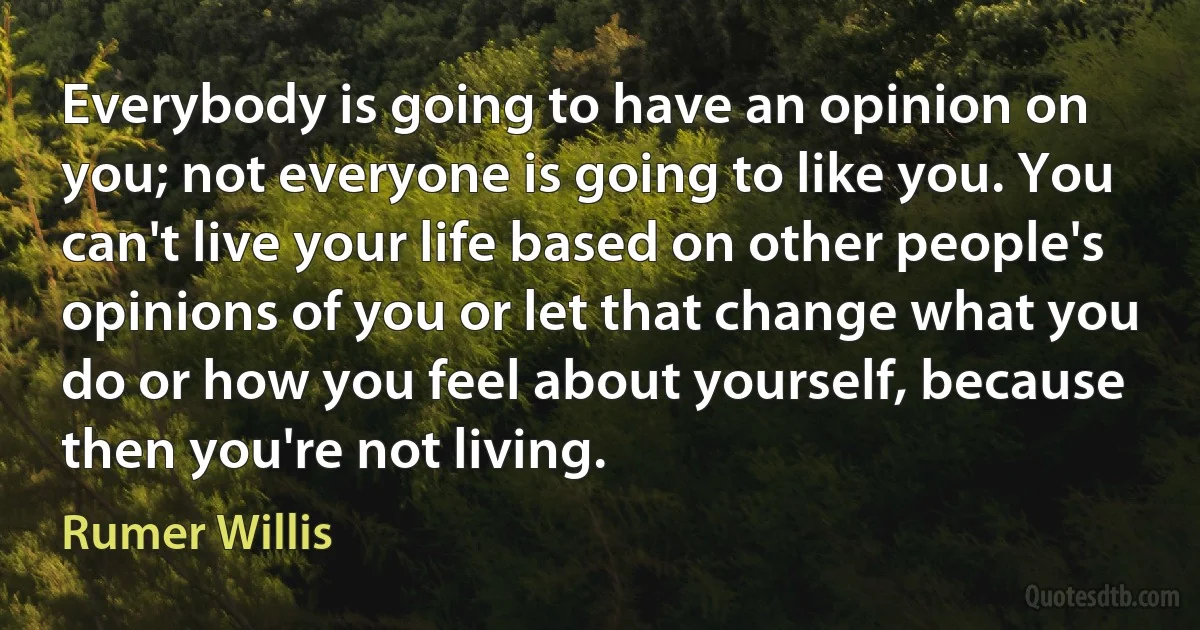 Everybody is going to have an opinion on you; not everyone is going to like you. You can't live your life based on other people's opinions of you or let that change what you do or how you feel about yourself, because then you're not living. (Rumer Willis)