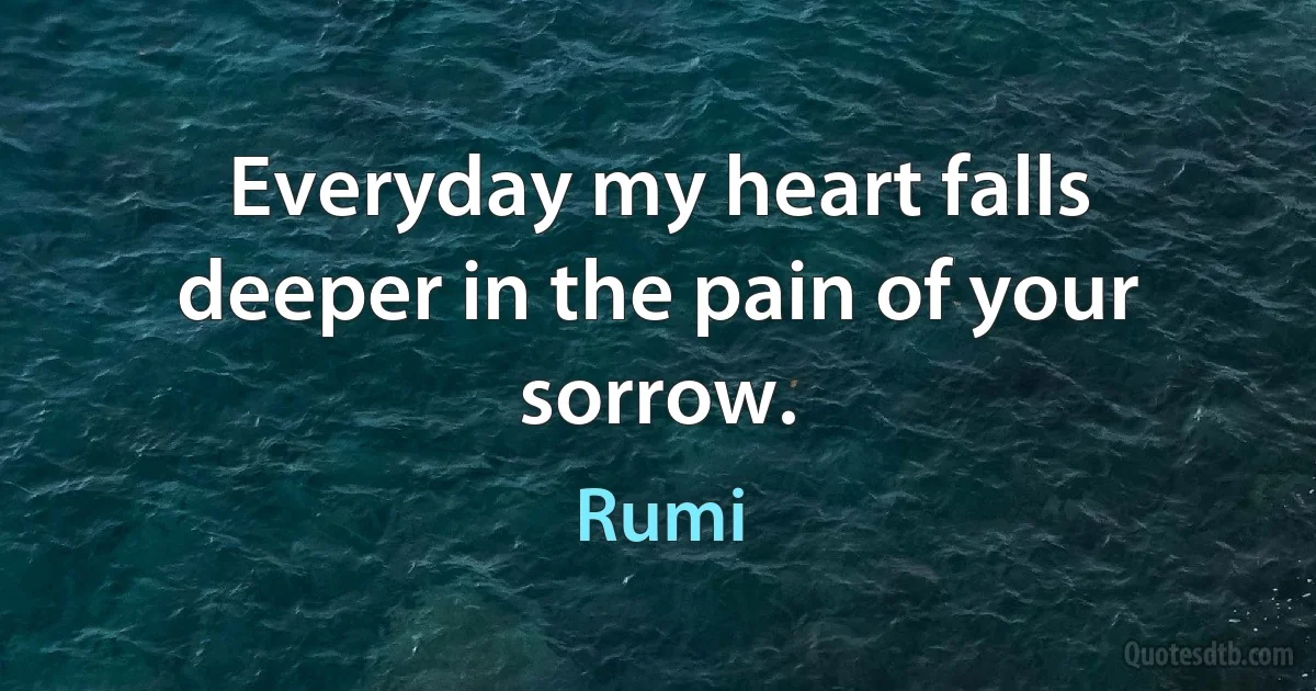 Everyday my heart falls deeper in the pain of your sorrow. (Rumi)