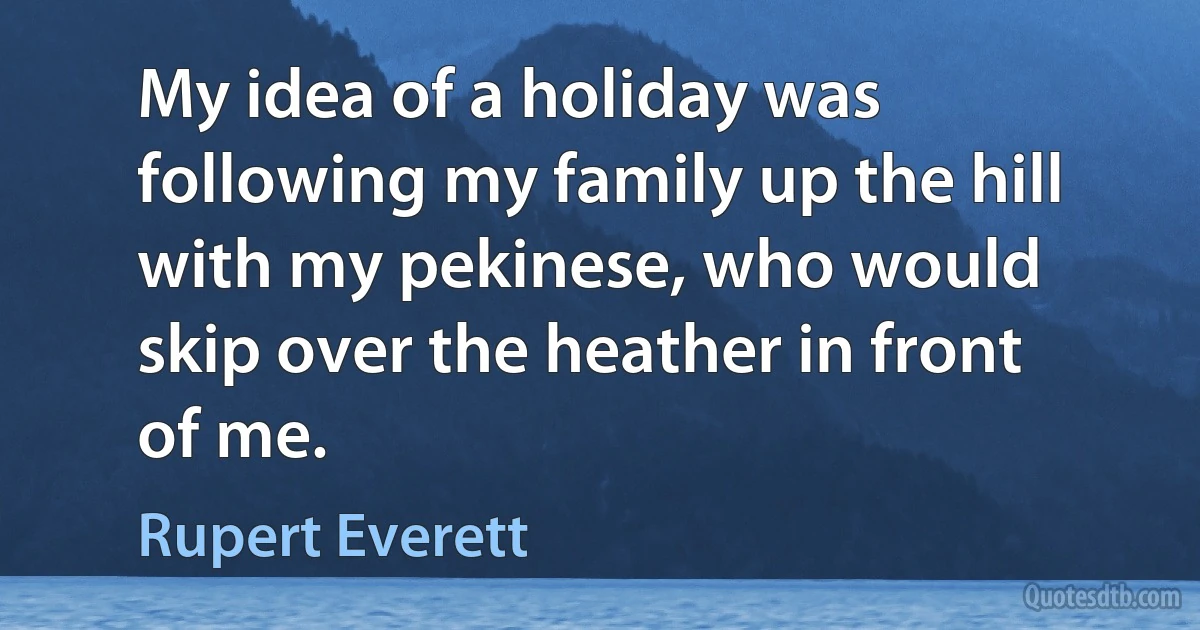 My idea of a holiday was following my family up the hill with my pekinese, who would skip over the heather in front of me. (Rupert Everett)