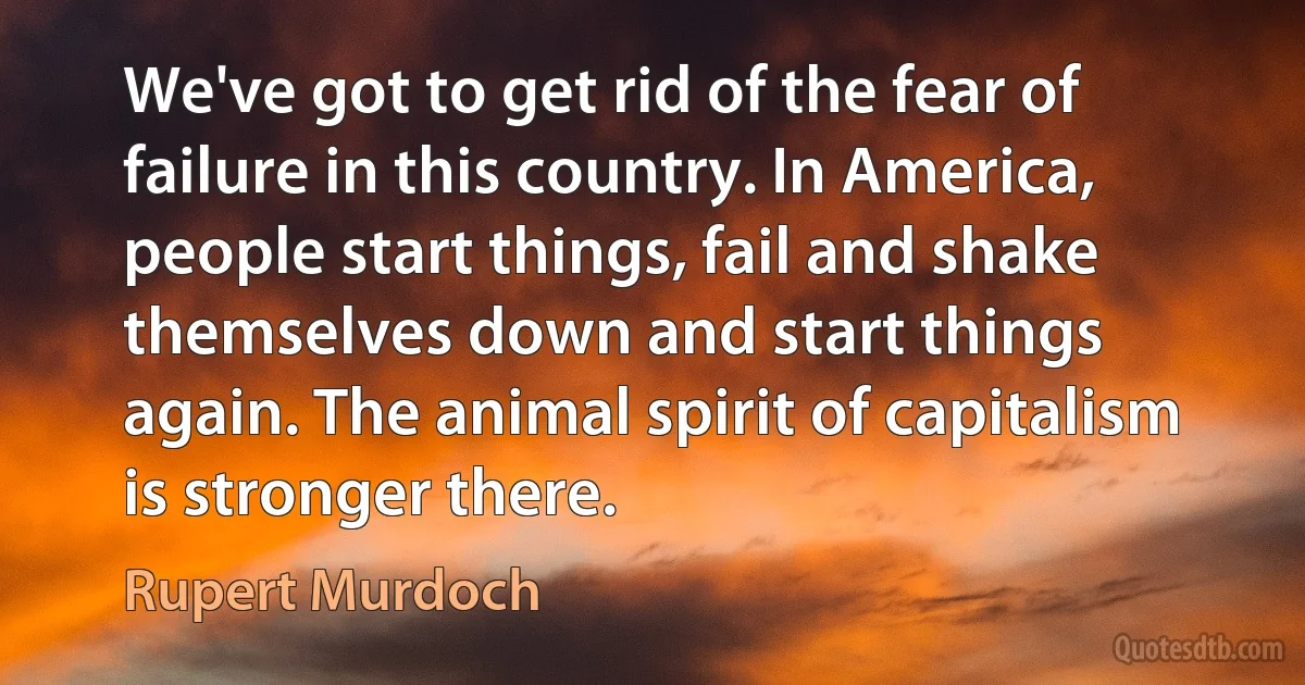 We've got to get rid of the fear of failure in this country. In America, people start things, fail and shake themselves down and start things again. The animal spirit of capitalism is stronger there. (Rupert Murdoch)