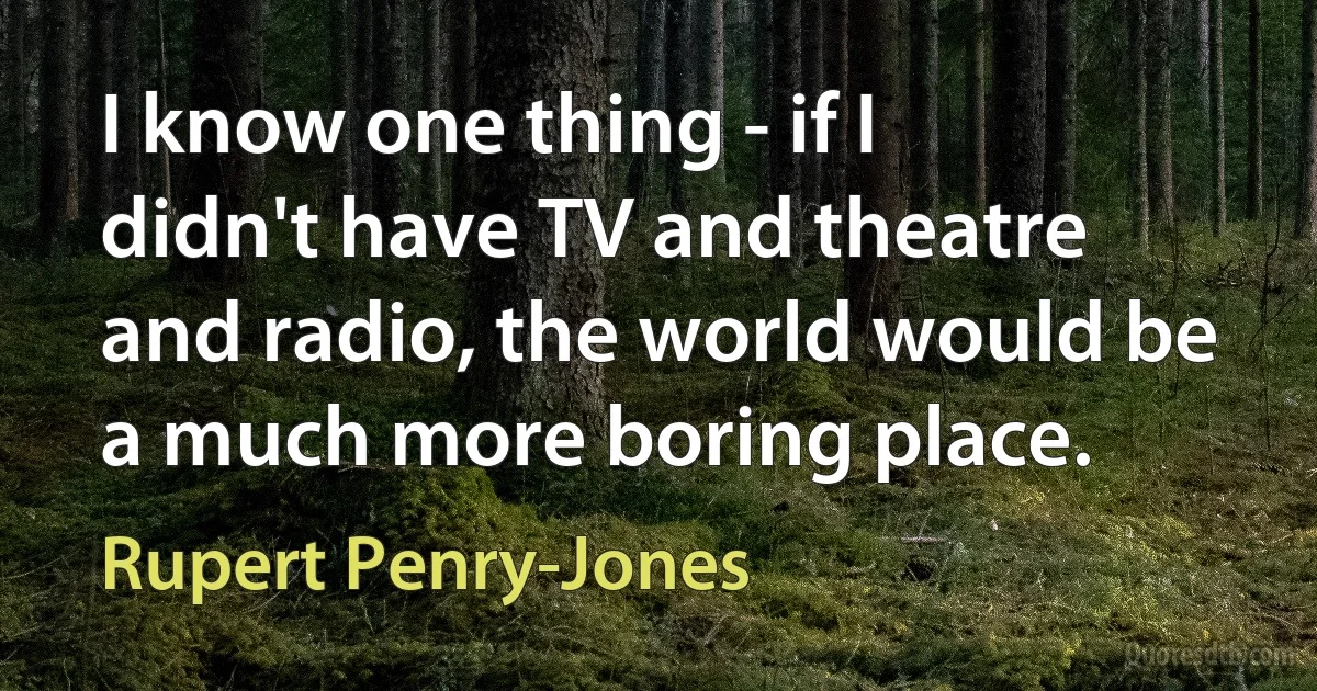 I know one thing - if I didn't have TV and theatre and radio, the world would be a much more boring place. (Rupert Penry-Jones)