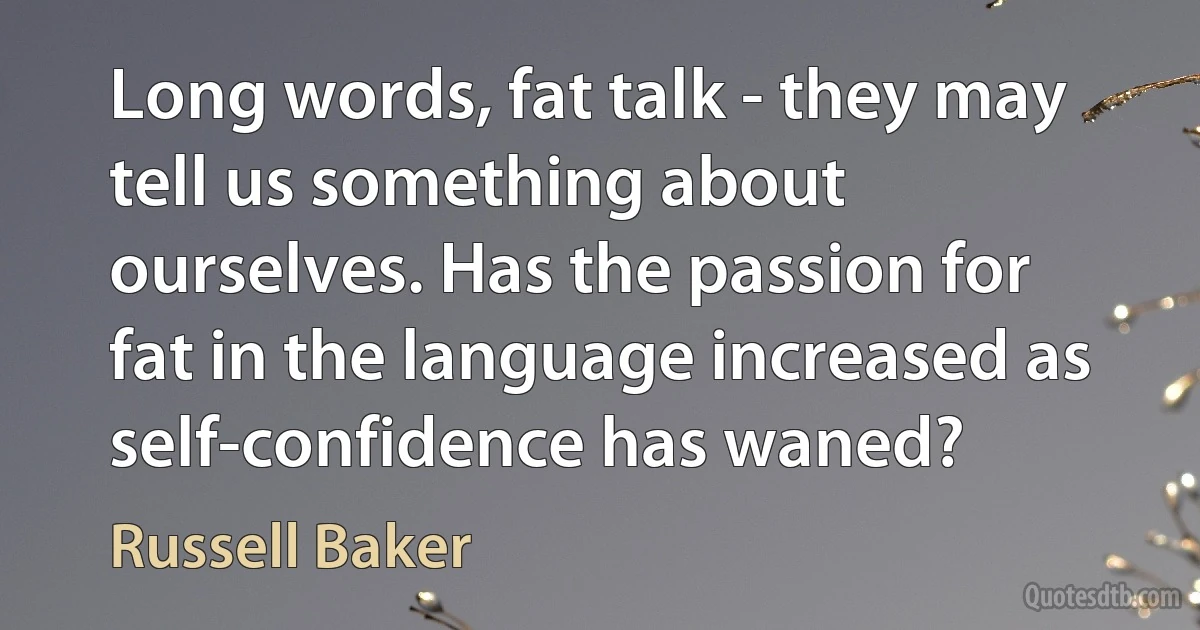 Long words, fat talk - they may tell us something about ourselves. Has the passion for fat in the language increased as self-confidence has waned? (Russell Baker)