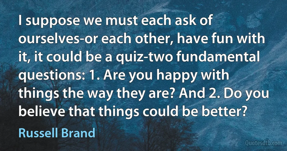 I suppose we must each ask of ourselves-or each other, have fun with it, it could be a quiz-two fundamental questions: 1. Are you happy with things the way they are? And 2. Do you believe that things could be better? (Russell Brand)