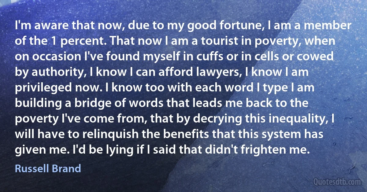 I'm aware that now, due to my good fortune, I am a member of the 1 percent. That now I am a tourist in poverty, when on occasion I've found myself in cuffs or in cells or cowed by authority, I know I can afford lawyers, I know I am privileged now. I know too with each word I type I am building a bridge of words that leads me back to the poverty I've come from, that by decrying this inequality, I will have to relinquish the benefits that this system has given me. I'd be lying if I said that didn't frighten me. (Russell Brand)