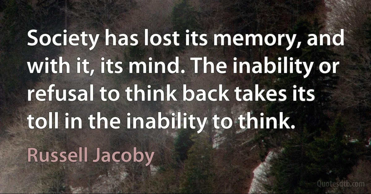 Society has lost its memory, and with it, its mind. The inability or refusal to think back takes its toll in the inability to think. (Russell Jacoby)