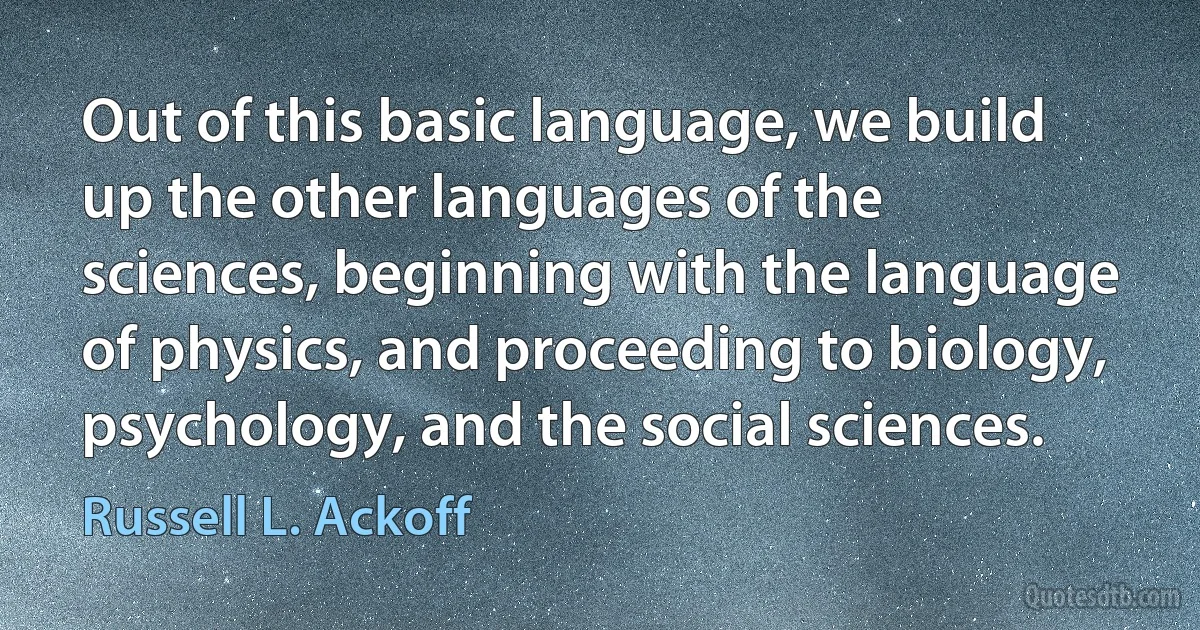 Out of this basic language, we build up the other languages of the sciences, beginning with the language of physics, and proceeding to biology, psychology, and the social sciences. (Russell L. Ackoff)