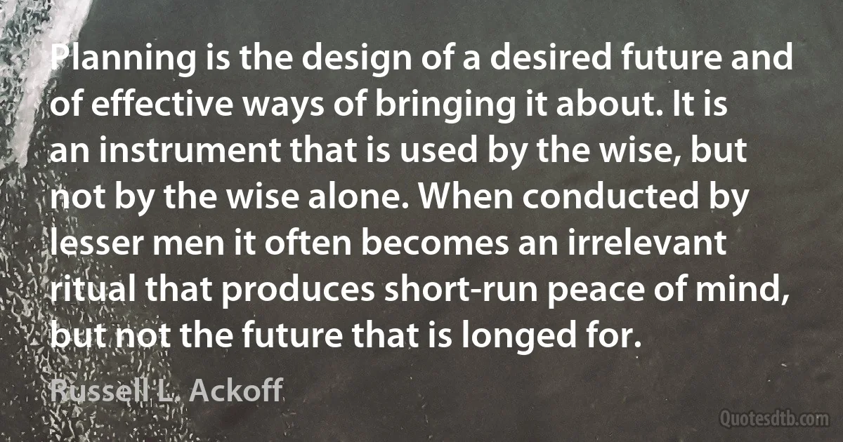 Planning is the design of a desired future and of effective ways of bringing it about. It is an instrument that is used by the wise, but not by the wise alone. When conducted by lesser men it often becomes an irrelevant ritual that produces short-run peace of mind, but not the future that is longed for. (Russell L. Ackoff)