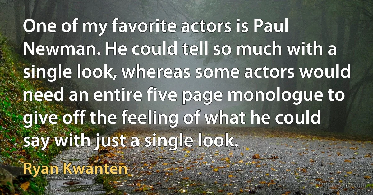 One of my favorite actors is Paul Newman. He could tell so much with a single look, whereas some actors would need an entire five page monologue to give off the feeling of what he could say with just a single look. (Ryan Kwanten)