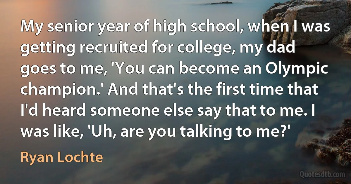 My senior year of high school, when I was getting recruited for college, my dad goes to me, 'You can become an Olympic champion.' And that's the first time that I'd heard someone else say that to me. I was like, 'Uh, are you talking to me?' (Ryan Lochte)