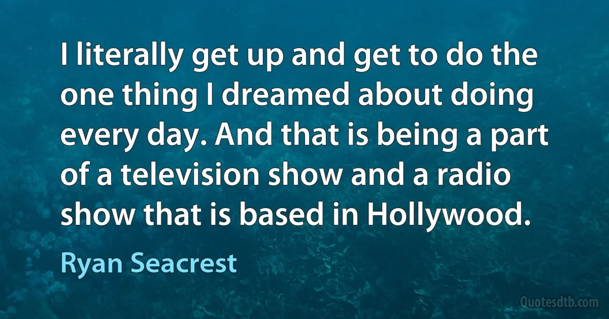 I literally get up and get to do the one thing I dreamed about doing every day. And that is being a part of a television show and a radio show that is based in Hollywood. (Ryan Seacrest)