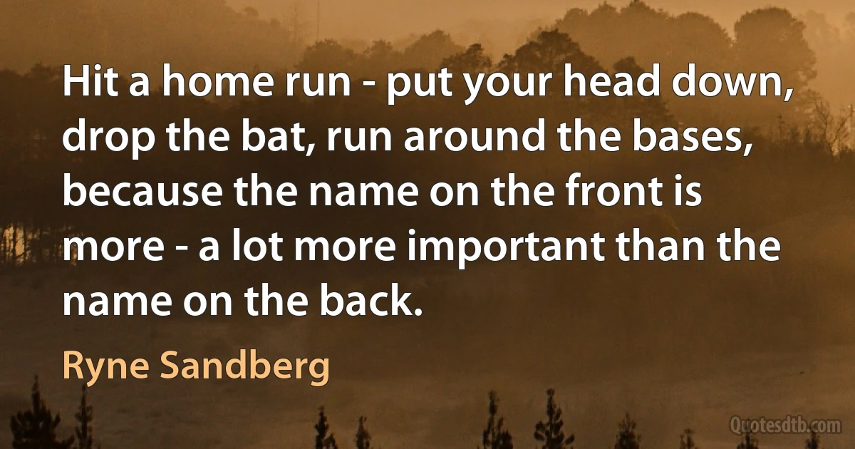 Hit a home run - put your head down, drop the bat, run around the bases, because the name on the front is more - a lot more important than the name on the back. (Ryne Sandberg)