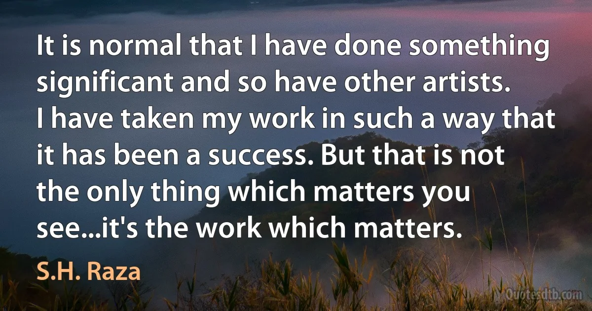 It is normal that I have done something significant and so have other artists. I have taken my work in such a way that it has been a success. But that is not the only thing which matters you see...it's the work which matters. (S.H. Raza)