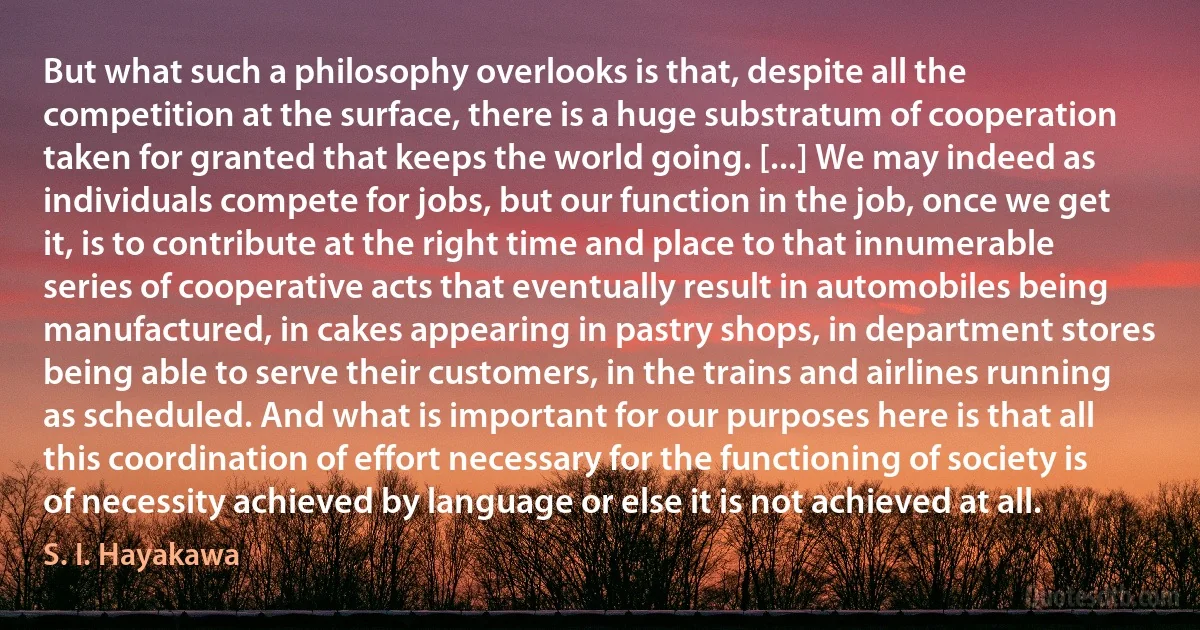 But what such a philosophy overlooks is that, despite all the competition at the surface, there is a huge substratum of cooperation taken for granted that keeps the world going. [...] We may indeed as individuals compete for jobs, but our function in the job, once we get it, is to contribute at the right time and place to that innumerable series of cooperative acts that eventually result in automobiles being manufactured, in cakes appearing in pastry shops, in department stores being able to serve their customers, in the trains and airlines running as scheduled. And what is important for our purposes here is that all this coordination of effort necessary for the functioning of society is of necessity achieved by language or else it is not achieved at all. (S. I. Hayakawa)