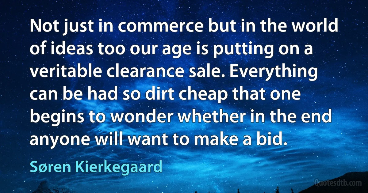 Not just in commerce but in the world of ideas too our age is putting on a veritable clearance sale. Everything can be had so dirt cheap that one begins to wonder whether in the end anyone will want to make a bid. (Søren Kierkegaard)