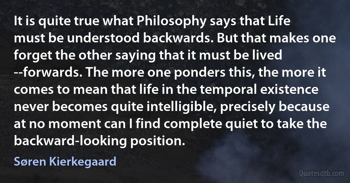 It is quite true what Philosophy says that Life must be understood backwards. But that makes one forget the other saying that it must be lived --forwards. The more one ponders this, the more it comes to mean that life in the temporal existence never becomes quite intelligible, precisely because at no moment can I find complete quiet to take the backward-looking position. (Søren Kierkegaard)