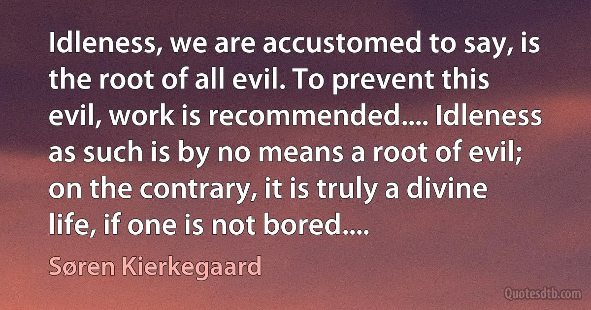 Idleness, we are accustomed to say, is the root of all evil. To prevent this evil, work is recommended.... Idleness as such is by no means a root of evil; on the contrary, it is truly a divine life, if one is not bored.... (Søren Kierkegaard)