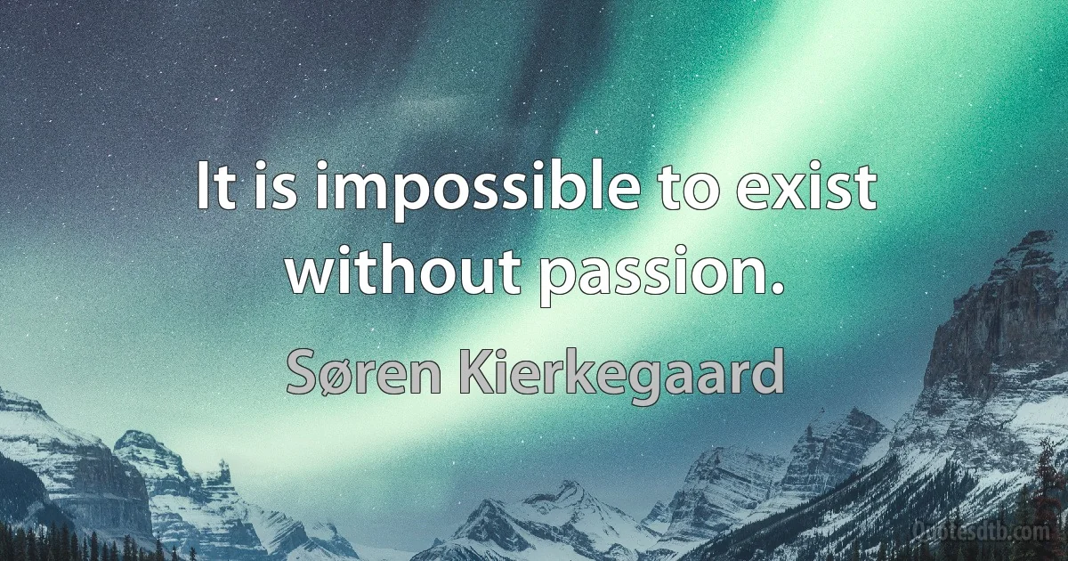 It is impossible to exist without passion. (Søren Kierkegaard)