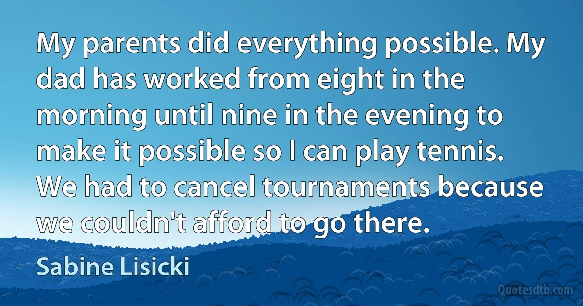 My parents did everything possible. My dad has worked from eight in the morning until nine in the evening to make it possible so I can play tennis. We had to cancel tournaments because we couldn't afford to go there. (Sabine Lisicki)