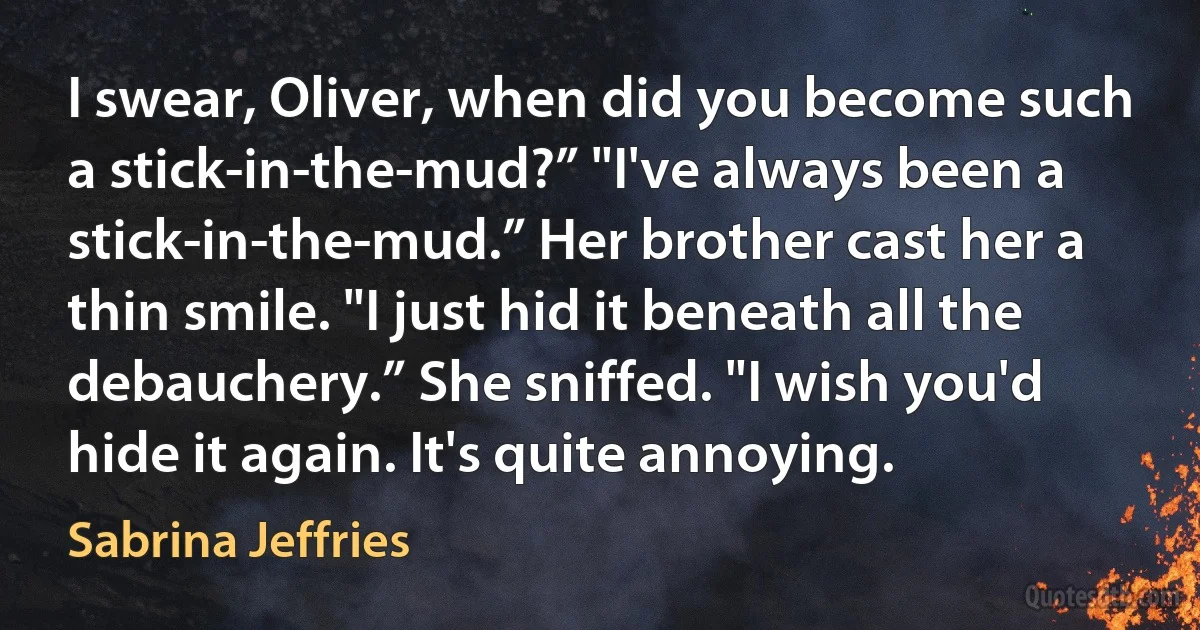 I swear, Oliver, when did you become such a stick-in-the-mud?” "I've always been a stick-in-the-mud.” Her brother cast her a thin smile. "I just hid it beneath all the debauchery.” She sniffed. "I wish you'd hide it again. It's quite annoying. (Sabrina Jeffries)