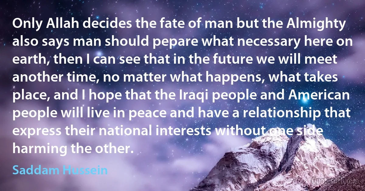 Only Allah decides the fate of man but the Almighty also says man should pepare what necessary here on earth, then I can see that in the future we will meet another time, no matter what happens, what takes place, and I hope that the Iraqi people and American people will live in peace and have a relationship that express their national interests without one side harming the other. (Saddam Hussein)