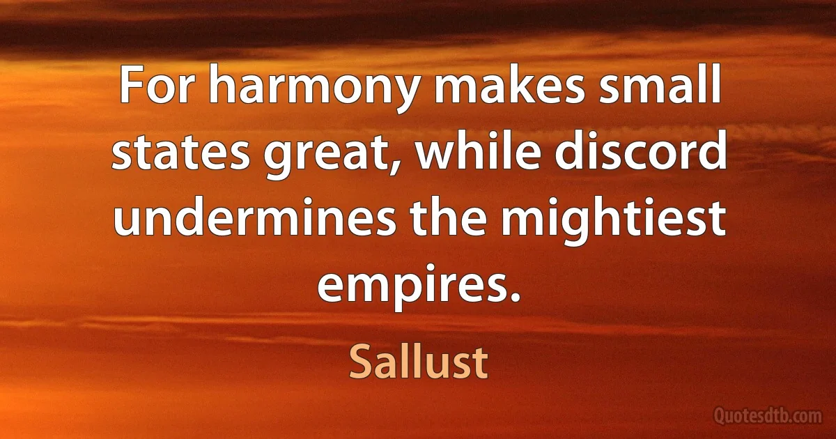 For harmony makes small states great, while discord undermines the mightiest empires. (Sallust)